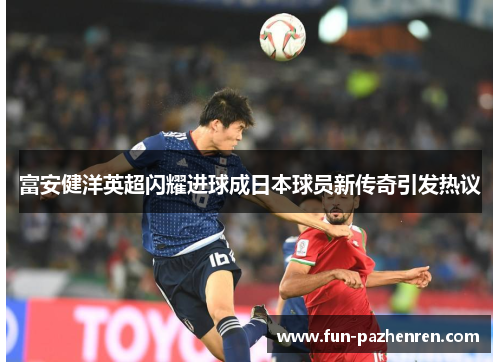富安健洋英超闪耀进球成日本球员新传奇引发热议 富安健洋英超闪耀进球成日本球员新传奇引发热议