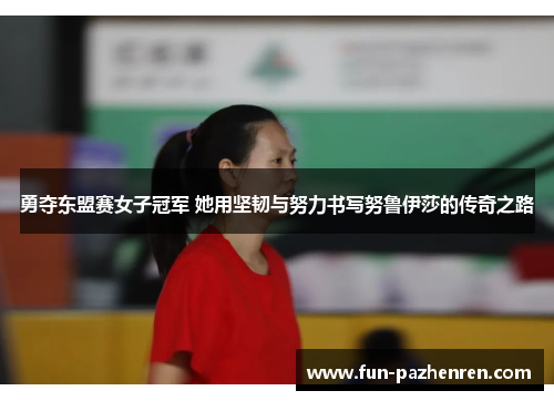 勇夺东盟赛女子冠军 她用坚韧与努力书写努鲁伊莎的传奇之路