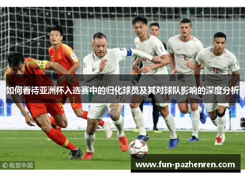 如何看待亚洲杯入选赛中的归化球员及其对球队影响的深度分析 如何看待亚洲杯入选赛中的归化球员及其对球队影响的深度分析