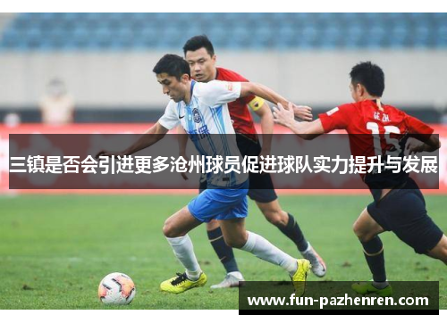 三镇是否会引进更多沧州球员促进球队实力提升与发展 三镇是否会引进更多沧州球员促进球队实力提升与发展