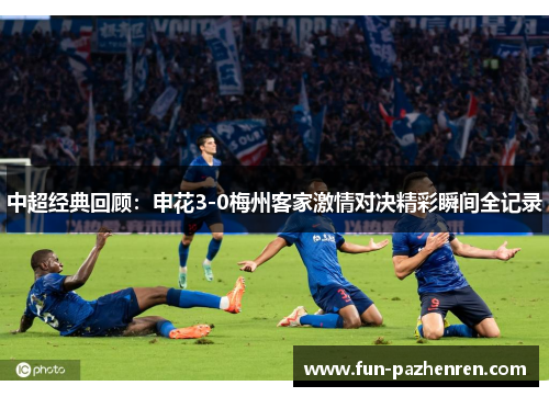 中超经典回顾:申花3-0梅州客家激情对决精彩瞬间全记录 中超经典回顾:申花3-0梅州客家激情对决精彩瞬间全记录
