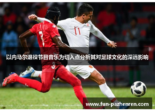 以内马尔退役节目音乐为切入点分析其对足球文化的深远影响 以内马尔退役节目音乐为切入点分析其对足球文化的深远影响