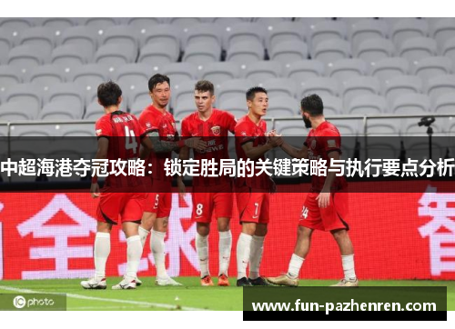 中超海港夺冠攻略：锁定胜局的关键策略与执行要点分析