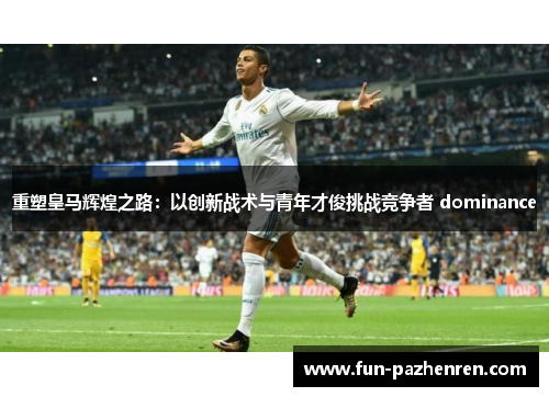 重塑皇马辉煌之路:以创新战术与青年才俊挑战竞争者 dominance 重塑皇马辉煌之路:以创新战术与青年才俊挑战竞争者 dominance