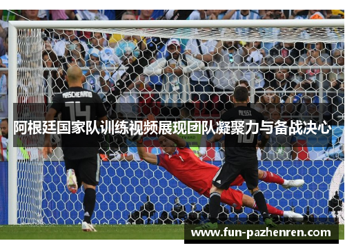 阿根廷国家队训练视频展现团队凝聚力与备战决心 阿根廷国家队训练视频展现团队凝聚力与备战决心
