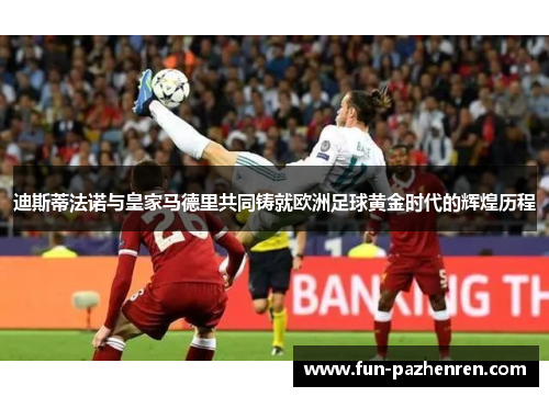 迪斯蒂法诺与皇家马德里共同铸就欧洲足球黄金时代的辉煌历程