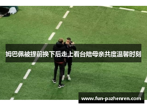 姆巴佩被提前换下后走上看台陪母亲共度温馨时刻