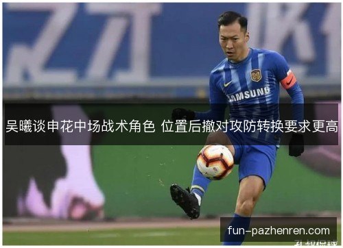 吴曦谈申花中场战术角色 位置后撤对攻防转换要求更高